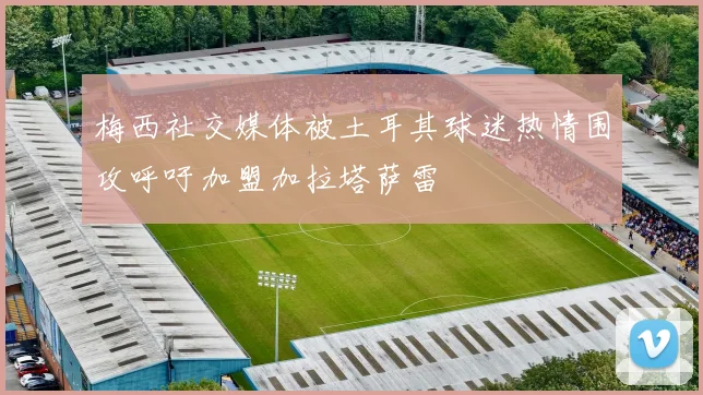 梅西社交媒体被土耳其球迷热情围攻呼吁加盟加拉塔萨雷