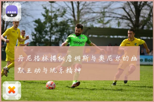 丹尼格林揭秘詹姆斯与奥尼尔的幽默互动与玩乐精神