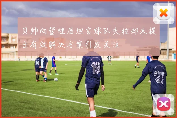 贝帅向管理层坦言球队失控却未提出有效解决方案引发关注